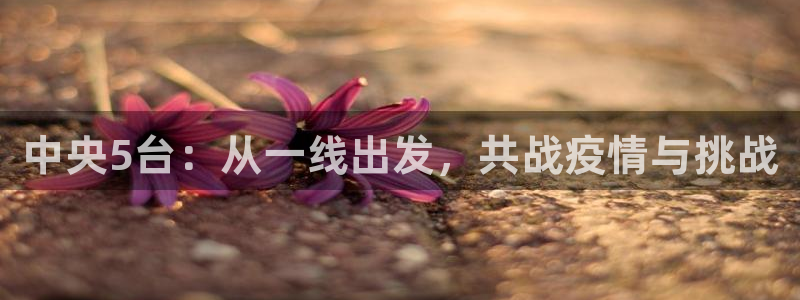 nba体育直播吧在线：中央5台：从一线出发，共战疫情与挑战